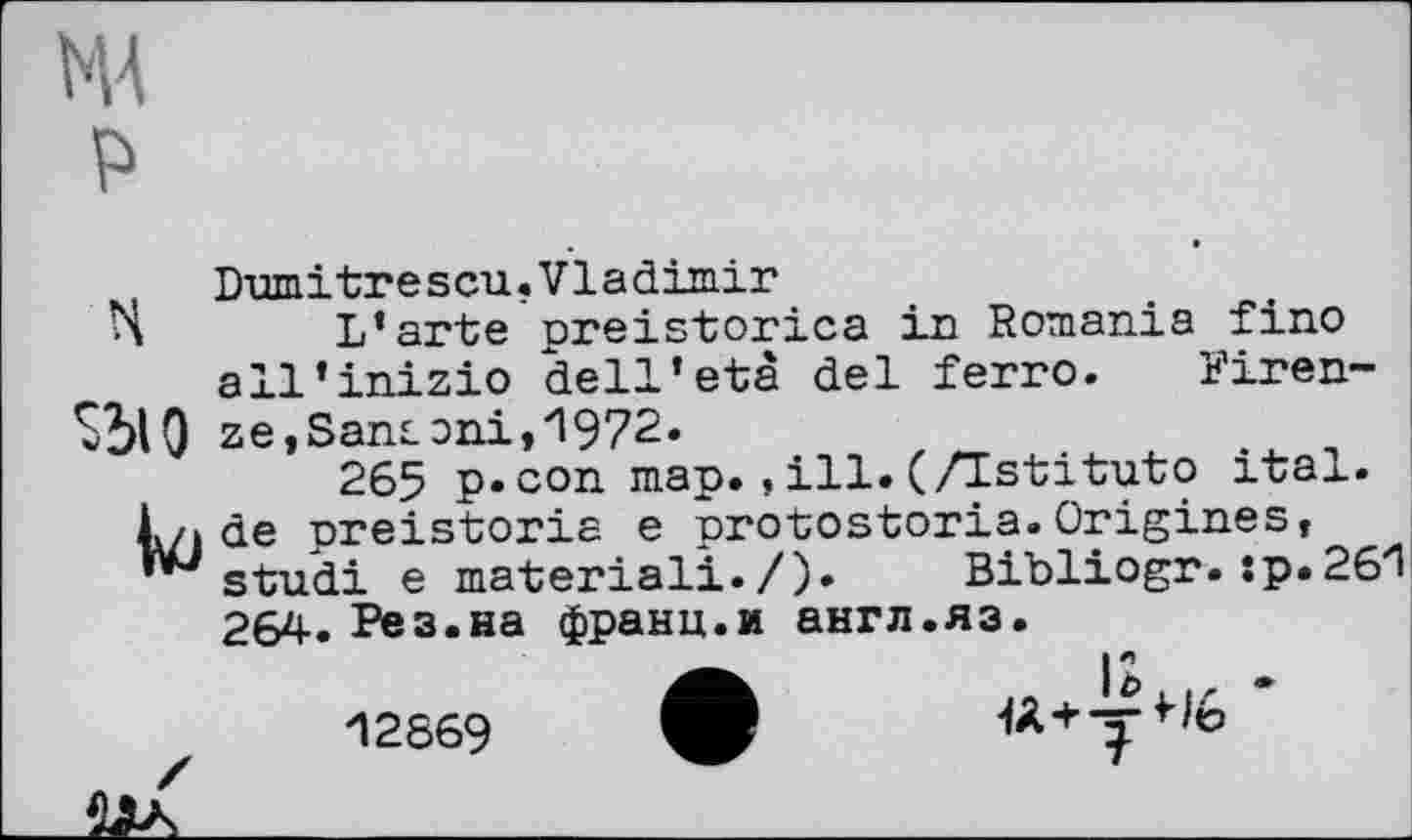 ﻿Dumitrescu.Vladimir
L’arte preistorica in Romania fino all’inizio dell’eta del ferro. Firen-ze,Santoni,1972.
265 p.con map.,ill. (Astituto ital. de preistoria e protostoria.Origines, **Jstudi e material!./). Bibliogr. :p.26/l 264. Рез.на франц.и англ.яз.